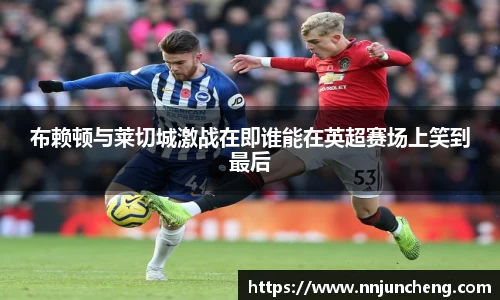 布赖顿与莱切城激战在即谁能在英超赛场上笑到最后
